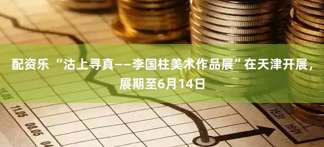 配资乐 “沽上寻真——李国柱美术作品展”在天津开展，展期至6月14日