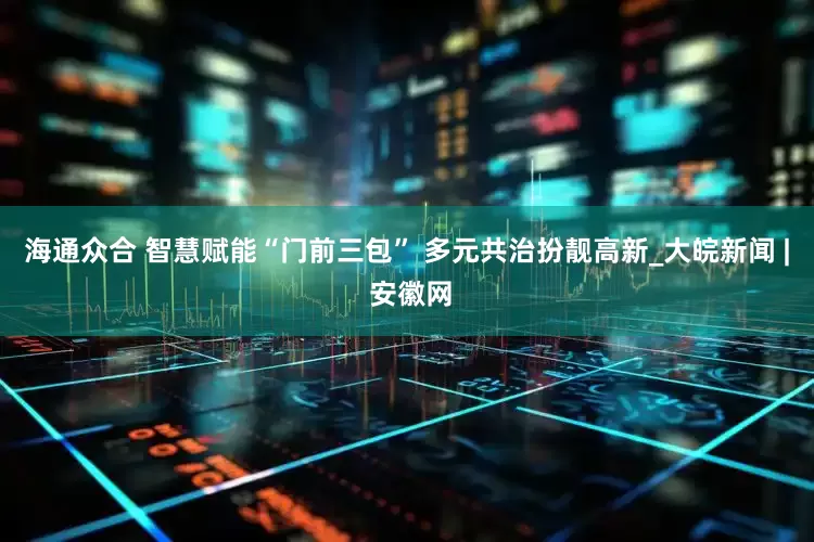 海通众合 智慧赋能“门前三包” 多元共治扮靓高新_大皖新闻 | 安徽网