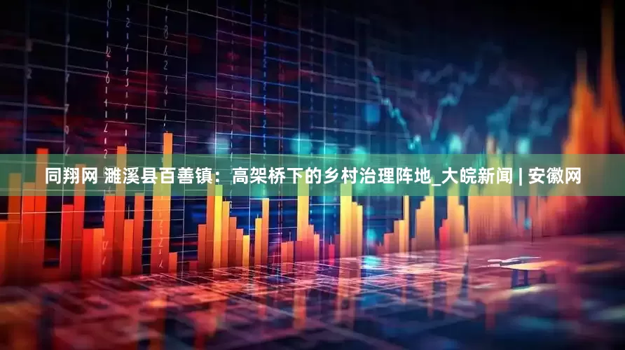 同翔网 濉溪县百善镇：高架桥下的乡村治理阵地_大皖新闻 | 安徽网