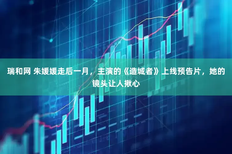 瑞和网 朱媛媛走后一月，主演的《造城者》上线预告片，她的镜头让人揪心