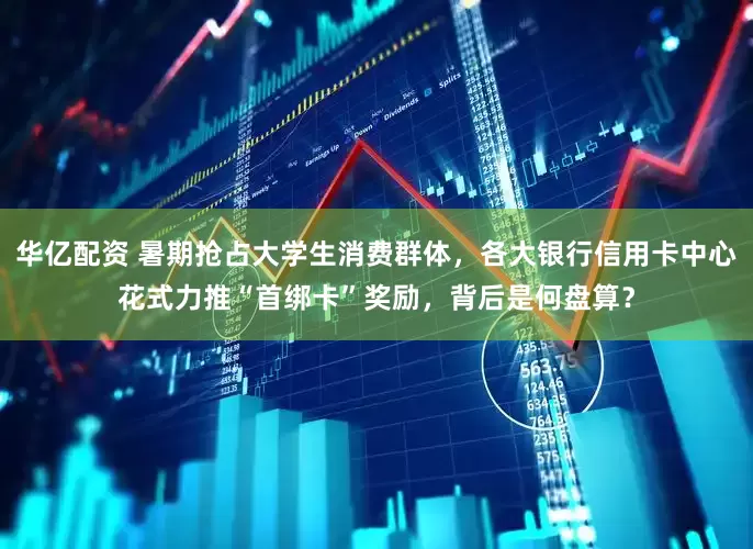 华亿配资 暑期抢占大学生消费群体，各大银行信用卡中心花式力推“首绑卡”奖励，背后是何盘算？