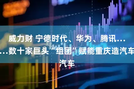 威力财 宁德时代、华为、腾讯……数十家巨头“组团”赋能重庆造汽车