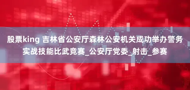 股票king 吉林省公安厅森林公安机关成功举办警务实战技能比武竞赛_公安厅党委_射击_参赛