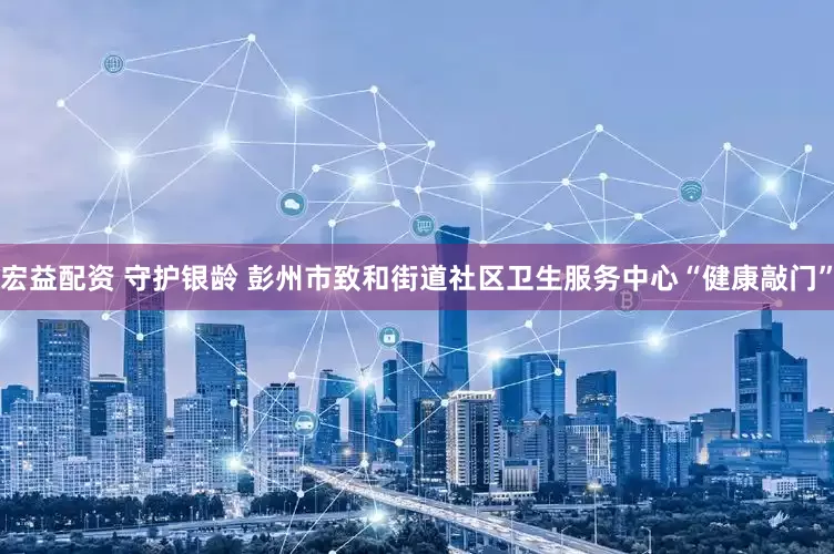 宏益配资 守护银龄 彭州市致和街道社区卫生服务中心“健康敲门”