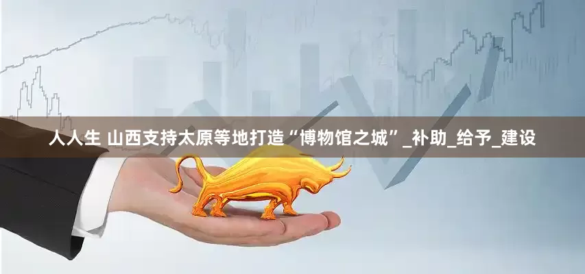 人人生 山西支持太原等地打造“博物馆之城”_补助_给予_建设