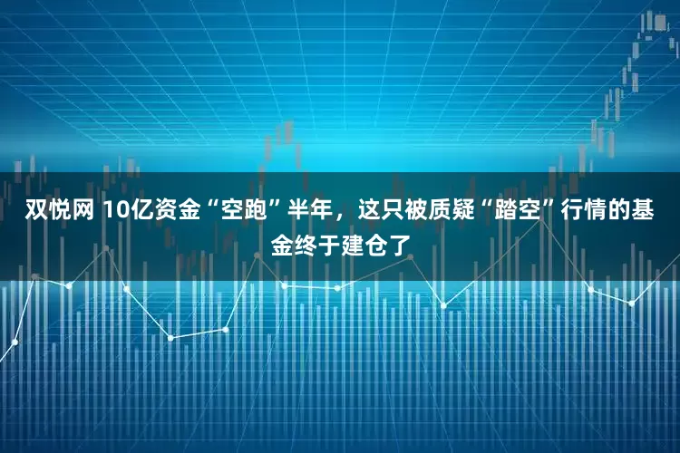 双悦网 10亿资金“空跑”半年，这只被质疑“踏空”行情的基金终于建仓了
