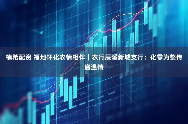楠希配资 福地怀化农情相伴｜农行辰溪新城支行：化零为整传递温情