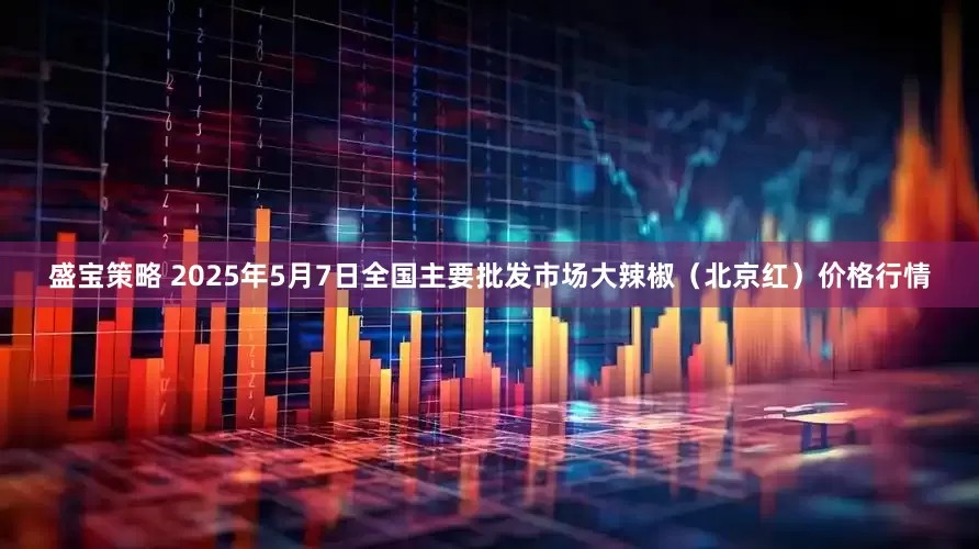 盛宝策略 2025年5月7日全国主要批发市场大辣椒（北京红）价格行情