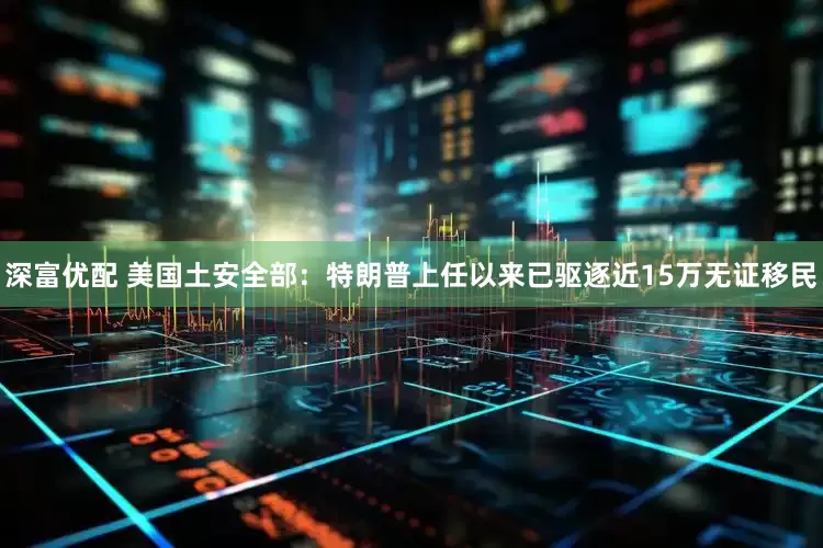 深富优配 美国土安全部：特朗普上任以来已驱逐近15万无证移民