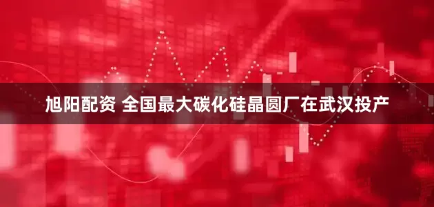 旭阳配资 全国最大碳化硅晶圆厂在武汉投产