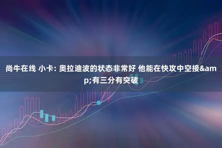 尚牛在线 小卡: 奥拉迪波的状态非常好 他能在快攻中空接&有三分有突破
