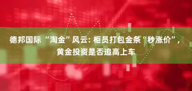 德邦国际 “淘金”风云: 柜员打包金条“秒涨价”, 黄金投资是否追高上车