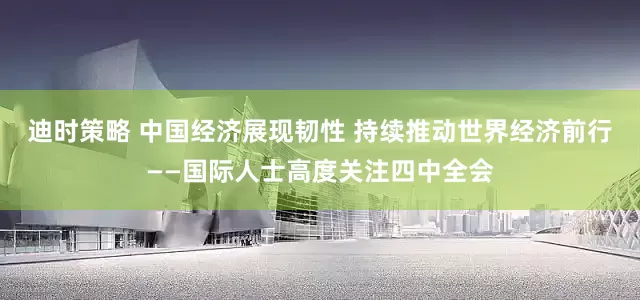 迪时策略 中国经济展现韧性 持续推动世界经济前行——国际人士高度关注四中全会