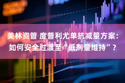 美林资管 度普利尤单抗减量方案：如何安全过渡至“低剂量维持”？