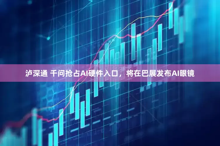 泸深通 千问抢占AI硬件入口，将在巴展发布AI眼镜