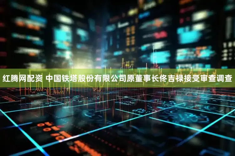 红腾网配资 中国铁塔股份有限公司原董事长佟吉禄接受审查调查
