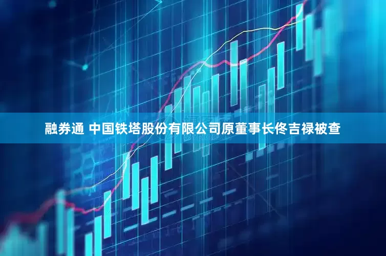融券通 中国铁塔股份有限公司原董事长佟吉禄被查