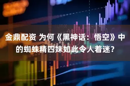 金鼎配资 为何《黑神话：悟空》中的蜘蛛精四妹如此令人着迷？