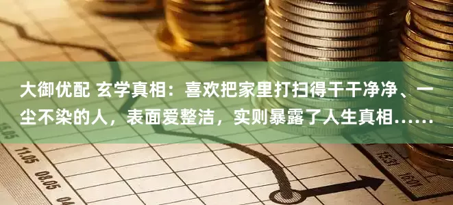 大御优配 玄学真相：喜欢把家里打扫得干干净净、一尘不染的人，表面爱整洁，实则暴露了人生真相……